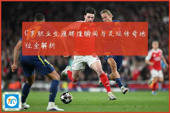 C罗职业生涯辉煌瞬间与足坛传奇地位全解析