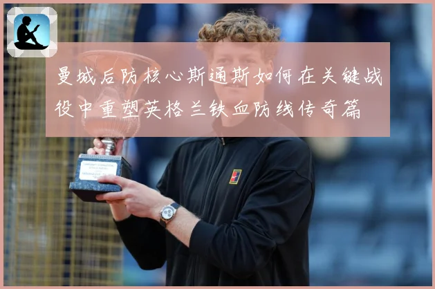 曼城后防核心斯通斯如何在关键战役中重塑英格兰铁血防线传奇篇