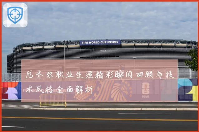厄齐尔职业生涯精彩瞬间回顾与技术风格全面解析