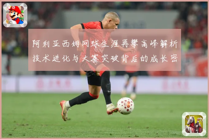 阿利亚西姆网球生涯再攀高峰解析技术进化与大赛突破背后的成长密码