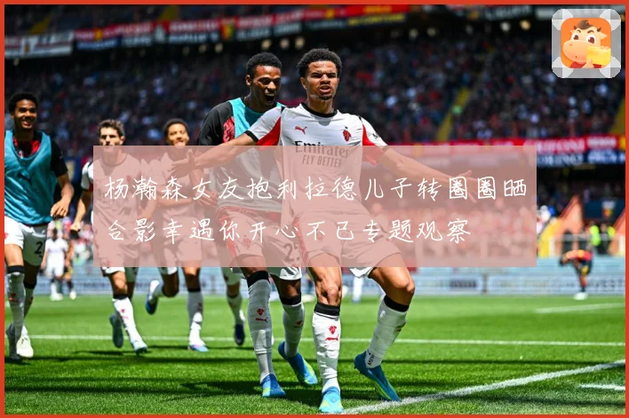 杨瀚森女友抱利拉德儿子转圈圈晒合影幸遇你开心不已专题观察