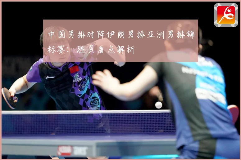 中国男排对阵伊朗男排亚洲男排锦标赛：胜负看点解析