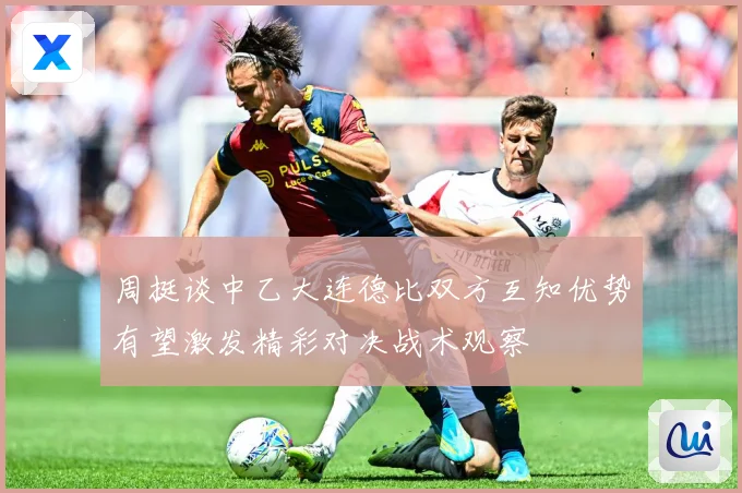 周挺谈中乙大连德比双方互知优势有望激发精彩对决战术观察