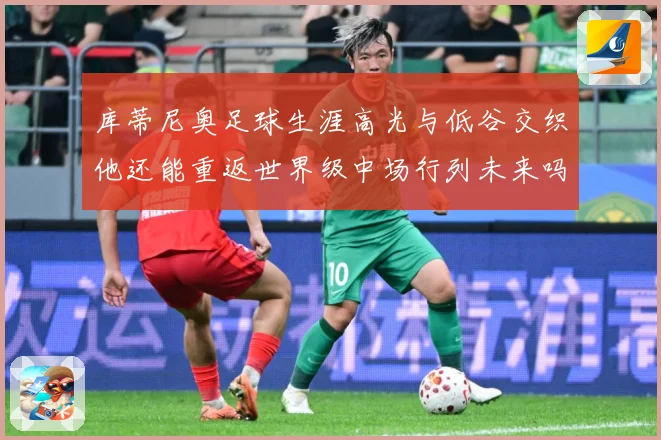 库蒂尼奥足球生涯高光与低谷交织他还能重返世界级中场行列未来吗