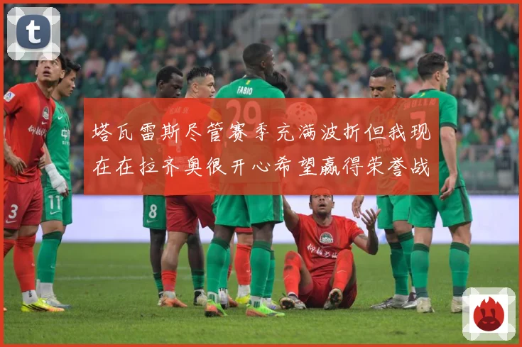 塔瓦雷斯尽管赛季充满波折但我现在在拉齐奥很开心希望赢得荣誉战术观察