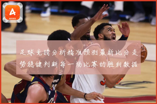 足球竞猜分析精准预测最新比分走势稳健判断每一场比赛的胜利数据研判