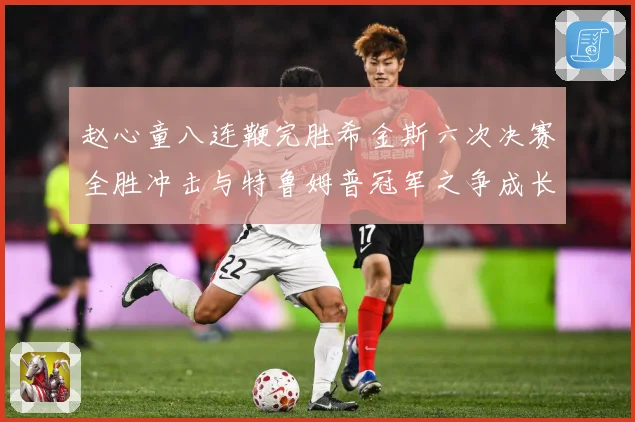 赵心童八连鞭完胜希金斯六次决赛全胜冲击与特鲁姆普冠军之争成长观察