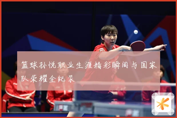 篮球孙悦职业生涯精彩瞬间与国家队荣耀全纪录