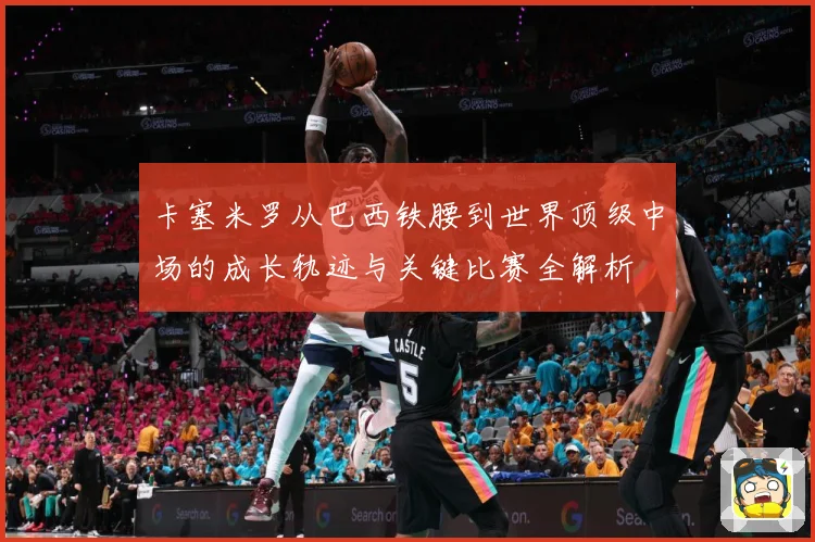 卡塞米罗从巴西铁腰到世界顶级中场的成长轨迹与关键比赛全解析